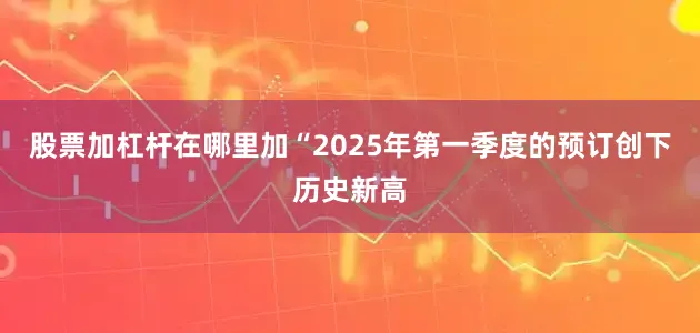 股票加杠杆在哪里加“2025年第一季度的预订创下历史新高
