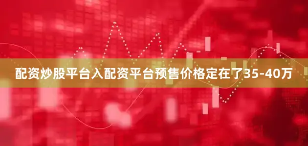 配资炒股平台入配资平台预售价格定在了35-40万