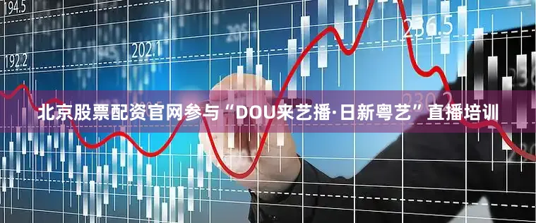 北京股票配资官网参与“DOU来艺播·日新粤艺”直播培训