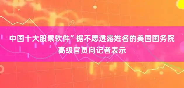 中国十大股票软件”　　据不愿透露姓名的美国国务院高级官员向记者表示