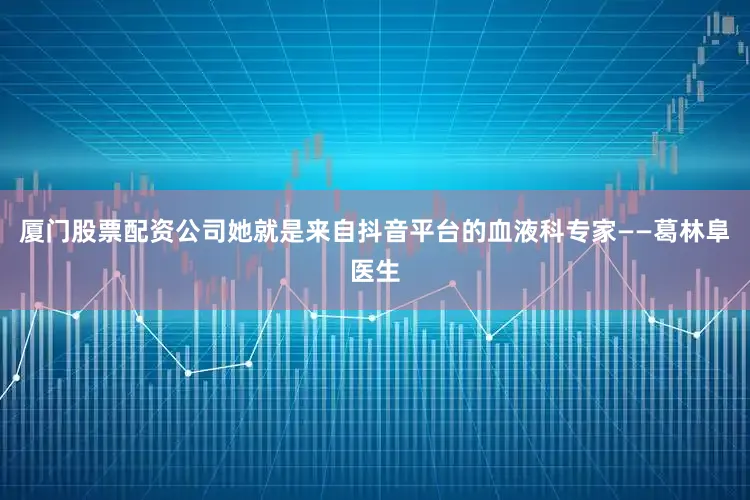 厦门股票配资公司她就是来自抖音平台的血液科专家——葛林阜医生