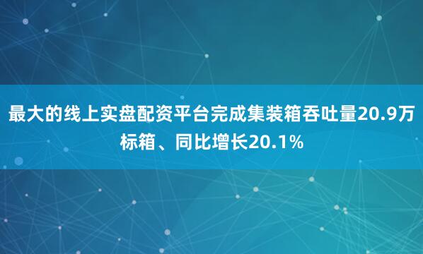 最大的线上实盘配资平台完成集装箱吞吐量20.9万标箱、同比增长20.1%