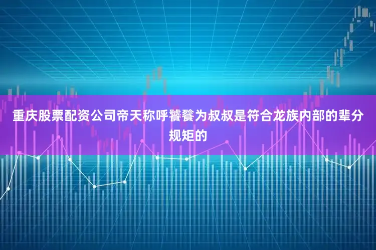 重庆股票配资公司帝天称呼饕餮为叔叔是符合龙族内部的辈分规矩的