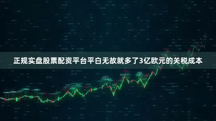 正规实盘股票配资平台平白无故就多了3亿欧元的关税成本