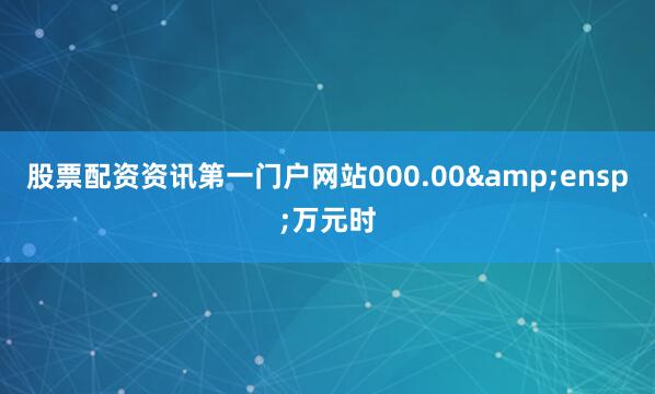 股票配资资讯第一门户网站000.00 万元时