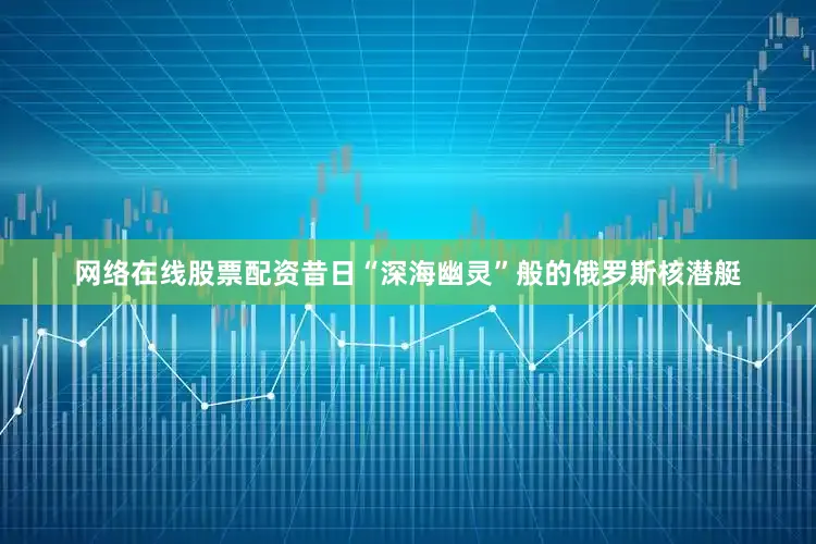 网络在线股票配资昔日“深海幽灵”般的俄罗斯核潜艇
