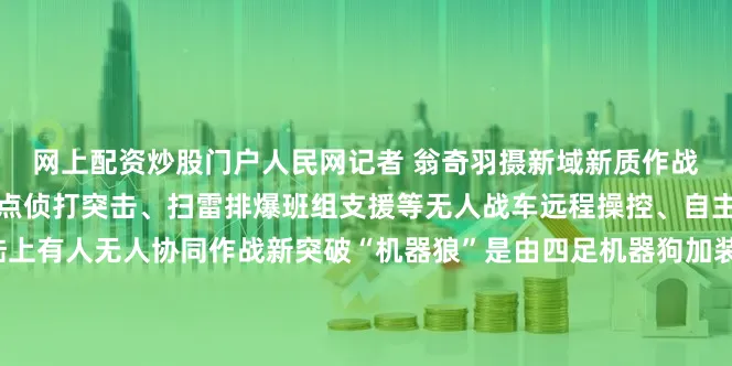 网上配资炒股门户人民网记者 翁奇羽摄新域新质作战力量成为九三阅兵一大亮点侦打突击、扫雷排爆班组支援等无人战车远程操控、自主行动、灵活编组实现陆上有人无人协同作战新突破“机器狼”是由四足机器狗加装上武器或侦察设备进化而成相较于“机器狗”“机器狼”在侦察能力打击能力、保障处置等各方面都有提升在今年的思想解读类融媒体片《攻坚——矢志强军向一流》中陆军最新有人无人协同作战画面披露展示了“机器狼”和士兵协同