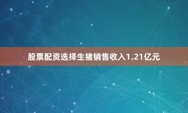 股票配资选择生猪销售收入1.21亿元
