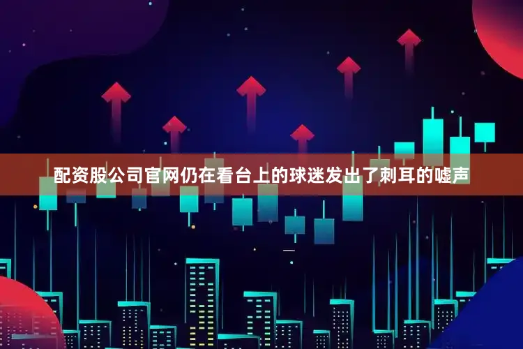 配资股公司官网仍在看台上的球迷发出了刺耳的嘘声