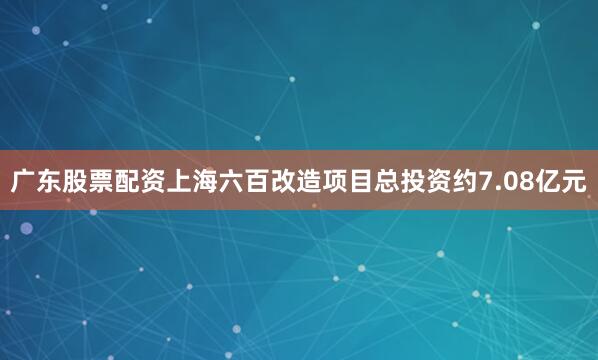 广东股票配资上海六百改造项目总投资约7.08亿元