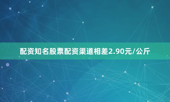 配资知名股票配资渠道相差2.90元/公斤