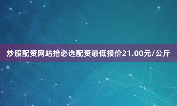 炒股配资网站拾必选配资最低报价21.00元/公斤