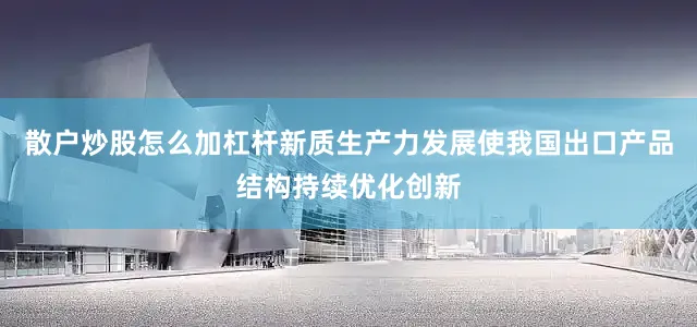 散户炒股怎么加杠杆新质生产力发展使我国出口产品结构持续优化创新